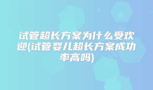 试管超长方案为什么受欢迎(试管婴儿超长方案成功率高吗)