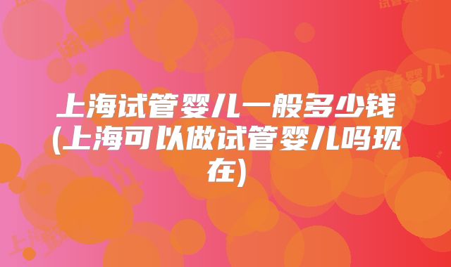上海试管婴儿一般多少钱(上海可以做试管婴儿吗现在)