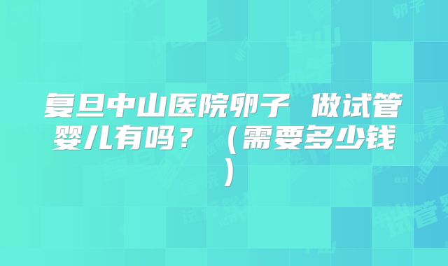 复旦中山医院卵子 做试管婴儿有吗?(需要多少钱)