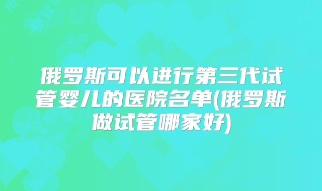 俄罗斯可以进行第三代试管婴儿的医院名单(俄罗斯做试管哪家好)