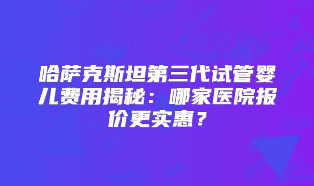 哈萨克斯坦第三代试管婴儿费用揭秘：哪家医院报价更实惠？