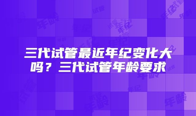 三代试管最近年纪变化大吗？三代试管年龄要求