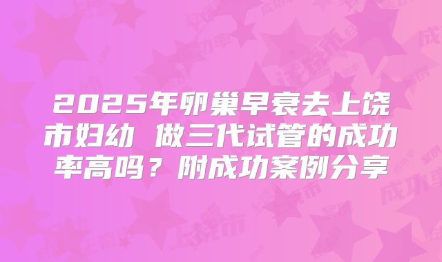 2025年卵巢早衰去上饶市妇幼 做三代试管的成功率高吗?附成功案例分享