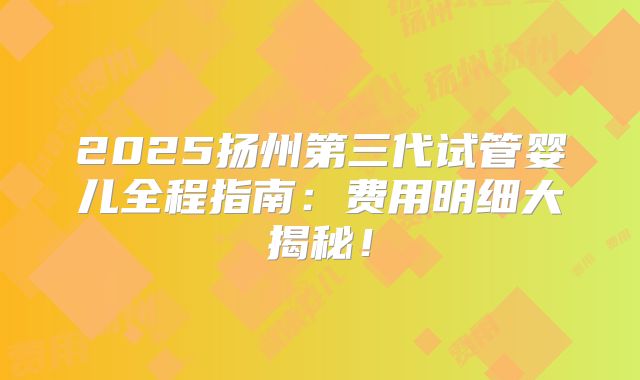 2025扬州第三代试管婴儿全程指南：费用明细大揭秘！
