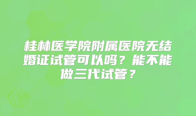 桂林医学院附属医院无结婚证试管可以吗？能不能做三代试管？