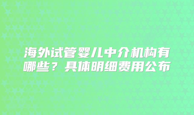 海外试管婴儿中介机构有哪些?具体明细费用公布