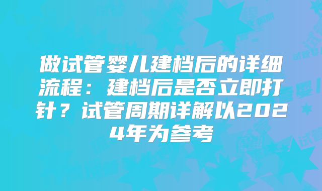 做试管婴儿建档后的详细流程：建档后是否立即打针？试管周期详解以2024年为参考