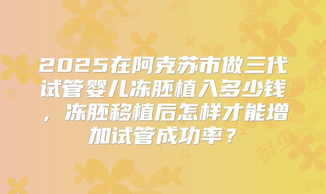 2025在阿克苏市做三代试管婴儿冻胚植入多少钱,冻胚移植后怎样才能增加试管成功率?
