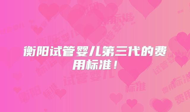 衡阳试管婴儿第三代的费用标准!