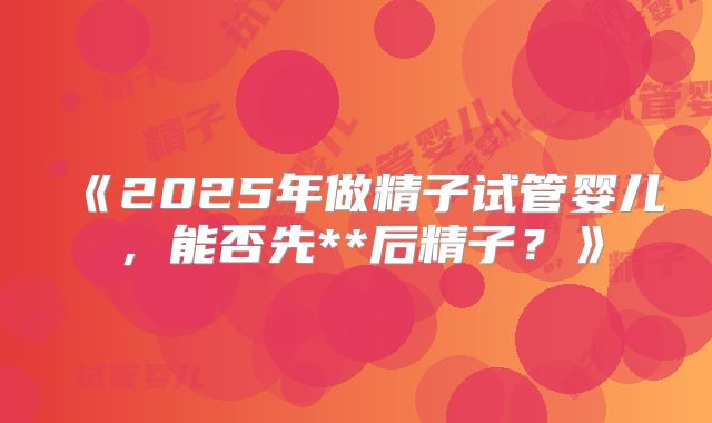 《2025年做精子试管婴儿，能否先**后精子？》