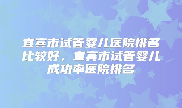宜宾市试管婴儿医院排名比较好，宜宾市试管婴儿成功率医院排名