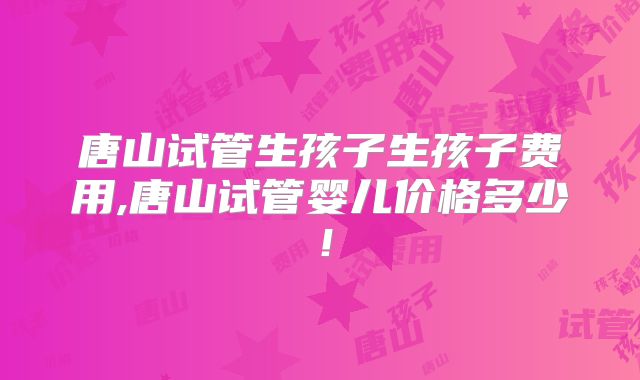 唐山试管生孩子生孩子费用,唐山试管婴儿价格多少！