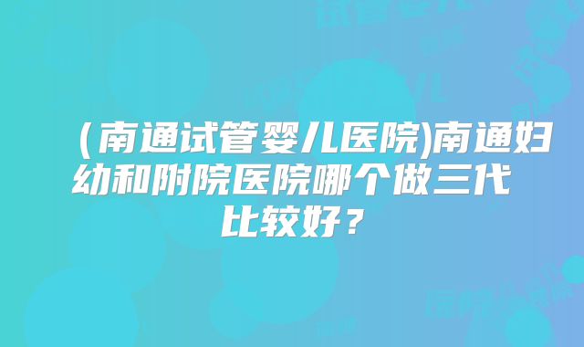 (南通试管婴儿医院)南通妇幼和附院医院哪个做三代比较好?
