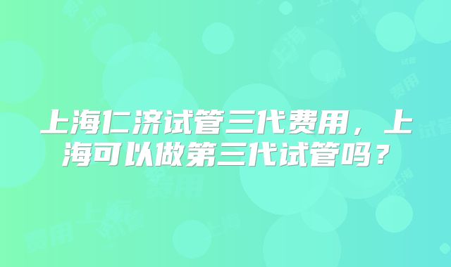 上海仁济试管三代费用，上海可以做第三代试管吗？