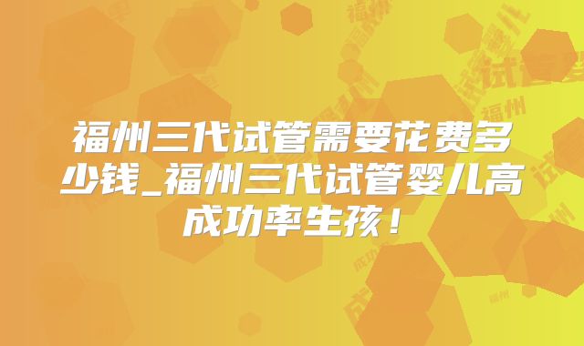 福州三代试管需要花费多少钱_福州三代试管婴儿高成功率生孩!