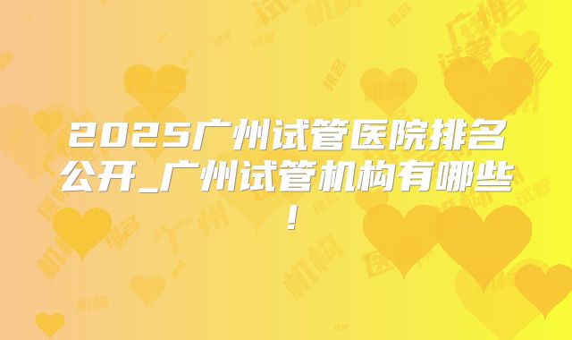 2025广州试管医院排名公开_广州试管机构有哪些！