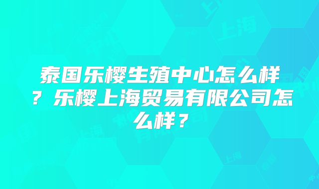 泰国乐樱生殖中心怎么样?乐樱上海贸易有限公司怎么样?