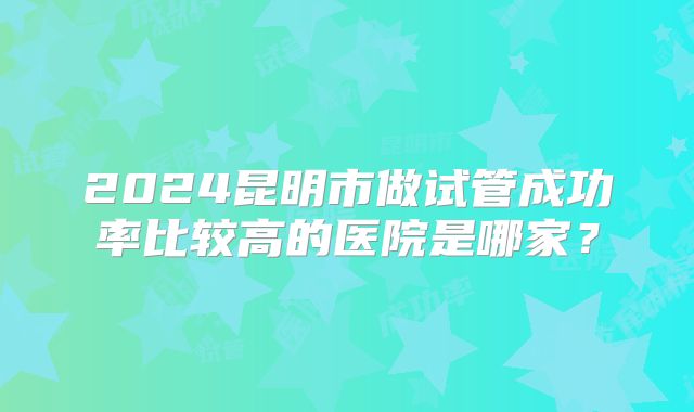 2024昆明市做试管成功率比较高的医院是哪家?