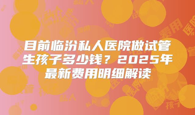 目前临汾私人医院做试管生孩子多少钱？2025年最新费用明细解读
