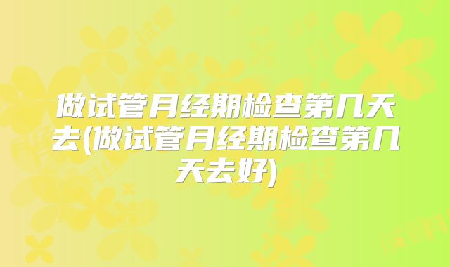 做试管月经期检查第几天去(做试管月经期检查第几天去好)