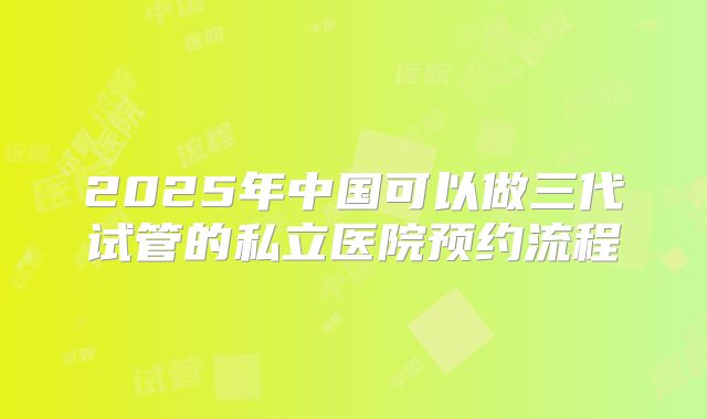 2025年中国可以做三代试管的私立医院预约流程