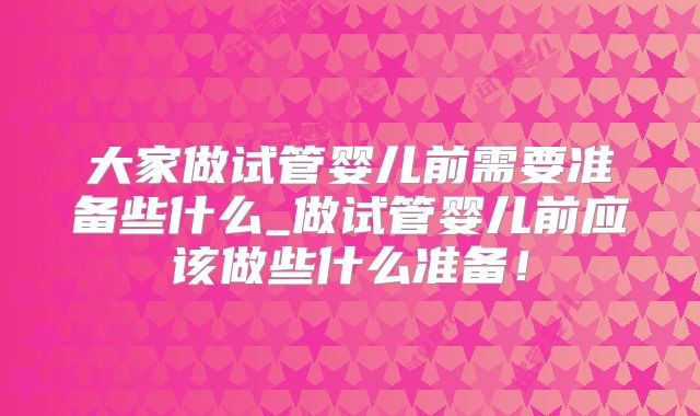 大家做试管婴儿前需要准备些什么_做试管婴儿前应该做些什么准备！