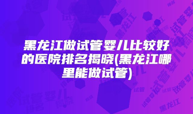 黑龙江做试管婴儿比较好的医院排名揭晓(黑龙江哪里能做试管)