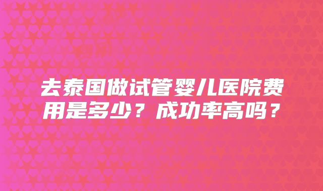 去泰国做试管婴儿医院费用是多少?成功率高吗?