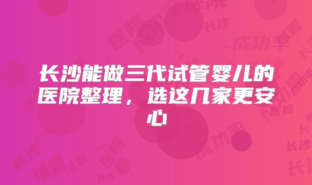 长沙能做三代试管婴儿的医院整理，选这几家更安心