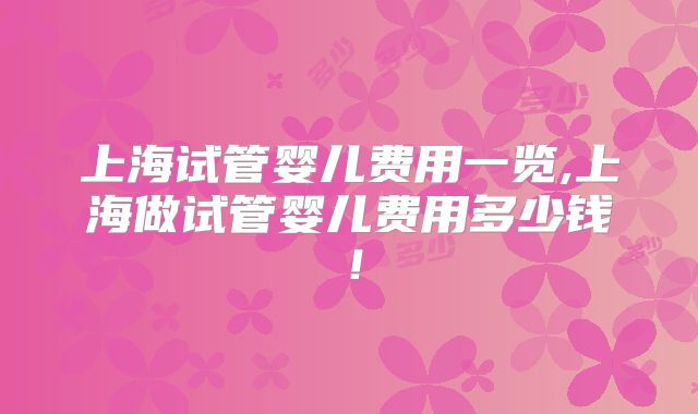 上海试管婴儿费用一览,上海做试管婴儿费用多少钱！