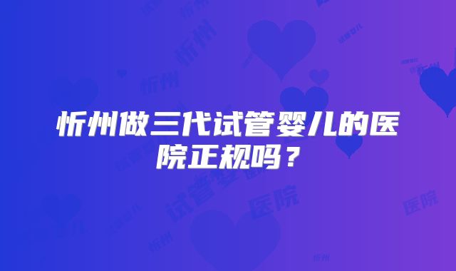 忻州做三代试管婴儿的医院正规吗?