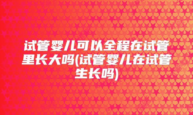 试管婴儿可以全程在试管里长大吗(试管婴儿在试管生长吗)