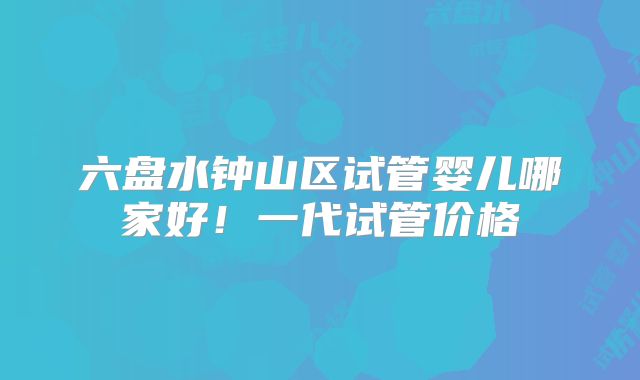六盘水钟山区试管婴儿哪家好!一代试管价格