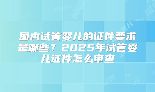 国内试管婴儿的证件要求是哪些?2025年试管婴儿证件怎么审查