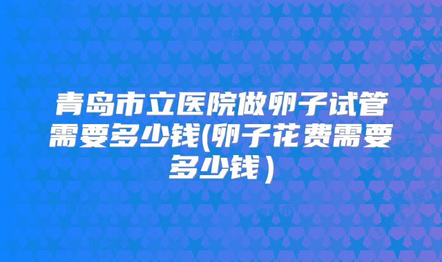 青岛市立医院做卵子试管需要多少钱(卵子花费需要多少钱）