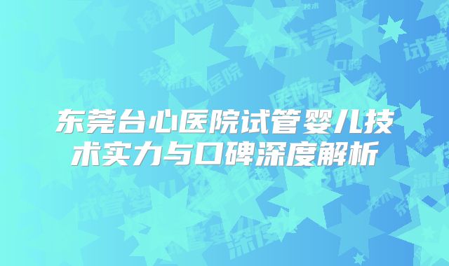 东莞台心医院试管婴儿技术实力与口碑深度解析
