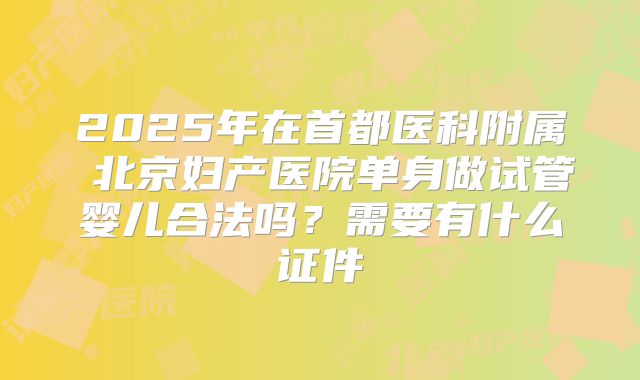 2025年在首都医科附属 北京妇产医院单身做试管婴儿合法吗？需要有什么证件