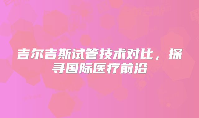 吉尔吉斯试管技术对比，探寻国际医疗前沿