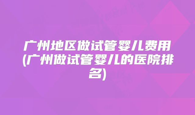 广州地区做试管婴儿费用(广州做试管婴儿的医院排名)