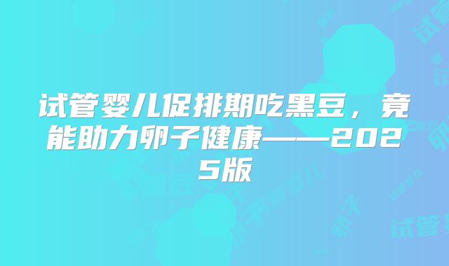 试管婴儿促排期吃黑豆，竟能助力卵子健康——2025版