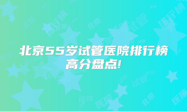 北京55岁试管医院排行榜高分盘点!