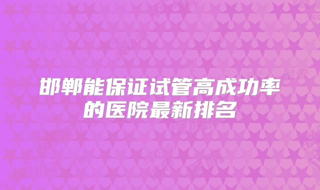 邯郸能保证试管高成功率的医院最新排名