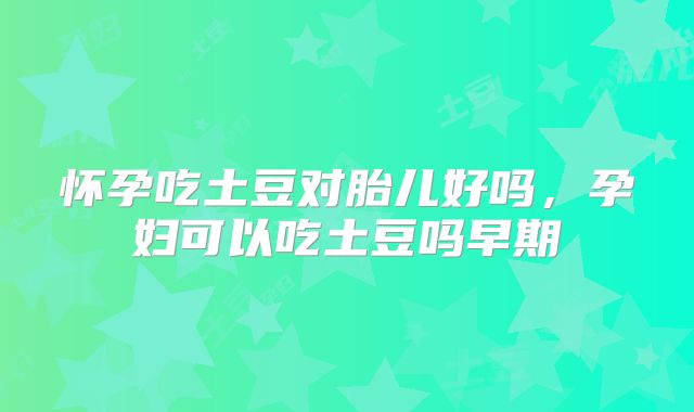 怀孕吃土豆对胎儿好吗，孕妇可以吃土豆吗早期