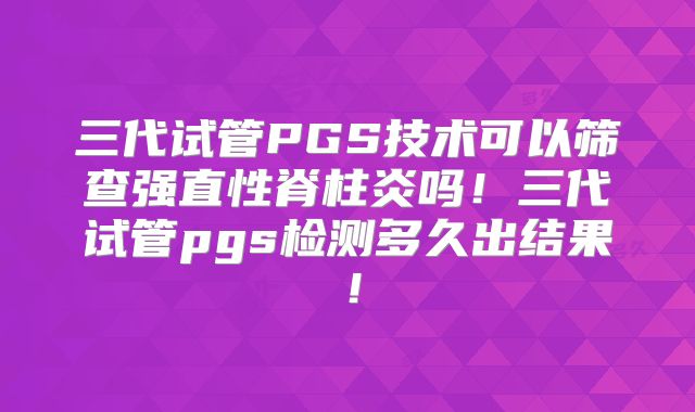 三代试管PGS技术可以筛查强直性脊柱炎吗!三代试管pgs检测多久出结果!