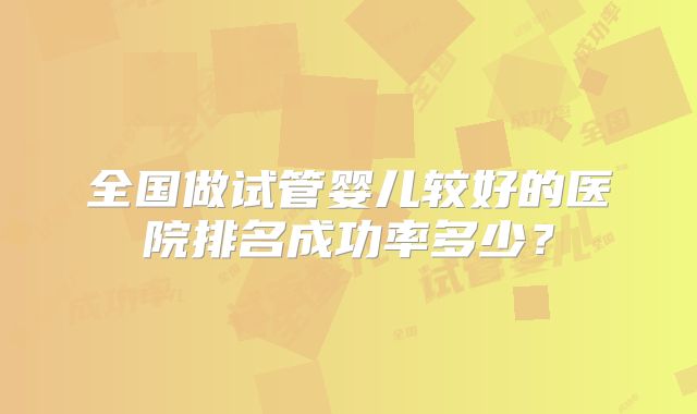 全国做试管婴儿较好的医院排名成功率多少?