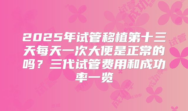 2025年试管移植第十三天每天一次大便是正常的吗？三代试管费用和成功率一览