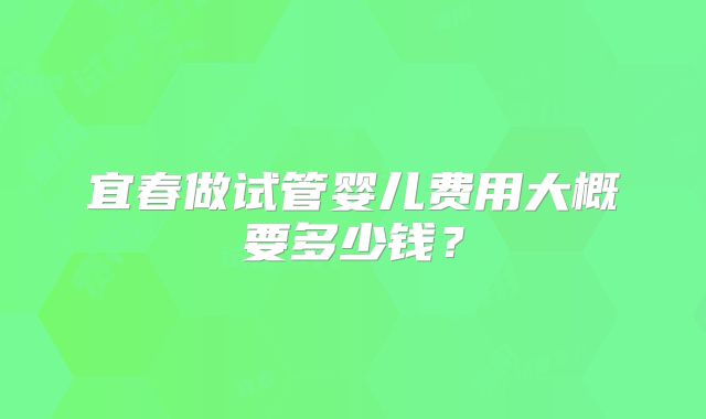 宜春做试管婴儿费用大概要多少钱？