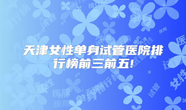 天津女性单身试管医院排行榜前三前五!