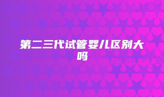 第二三代试管婴儿区别大吗