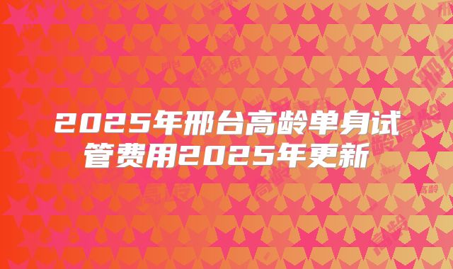 2025年邢台高龄单身试管费用2025年更新